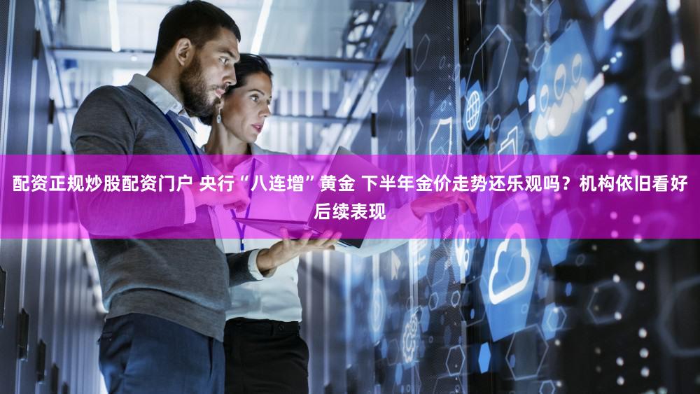 配资正规炒股配资门户 央行“八连增”黄金 下半年金价走势还乐观吗？机构依旧看好后续表现