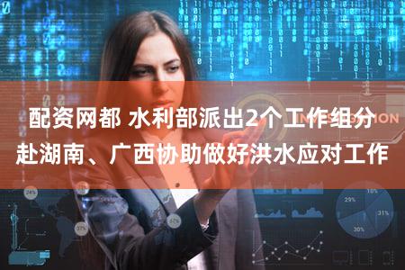 配资网都 水利部派出2个工作组分赴湖南、广西协助做好洪水应对工作