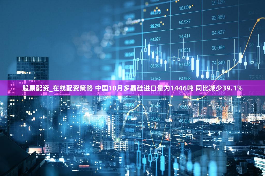 股票配资_在线配资策略 中国10月多晶硅进口量为1446吨 同比减少39.1%