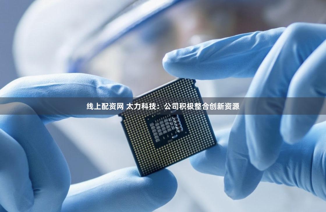 线上配资网 太力科技：公司积极整合创新资源