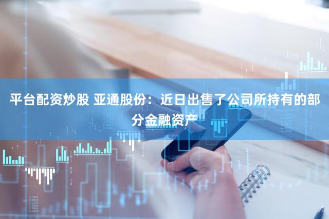 平台配资炒股 亚通股份：近日出售了公司所持有的部分金融资产