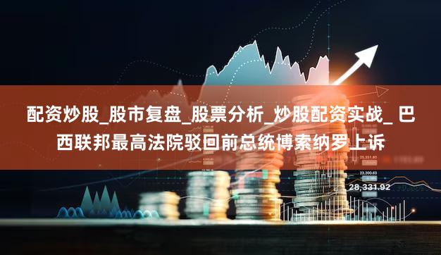 配资炒股_股市复盘_股票分析_炒股配资实战_ 巴西联邦最高法院驳回前总统博索纳罗上诉