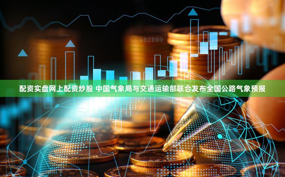 配资实盘网上配资炒股 中国气象局与交通运输部联合发布全国公路气象预报