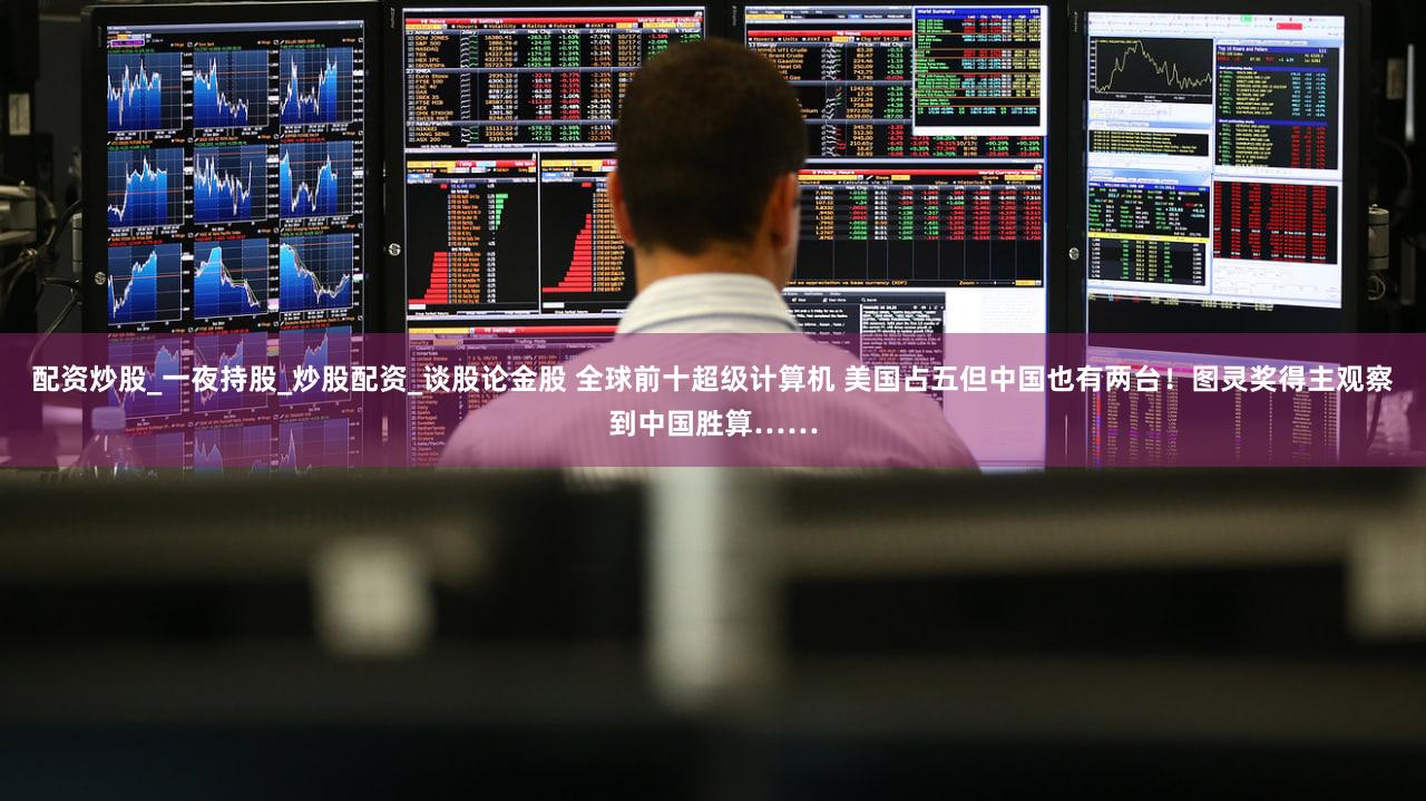 配资炒股_一夜持股_炒股配资_谈股论金股 全球前十超级计算机 美国占五但中国也有两台!图灵奖得主观察到中国胜算……