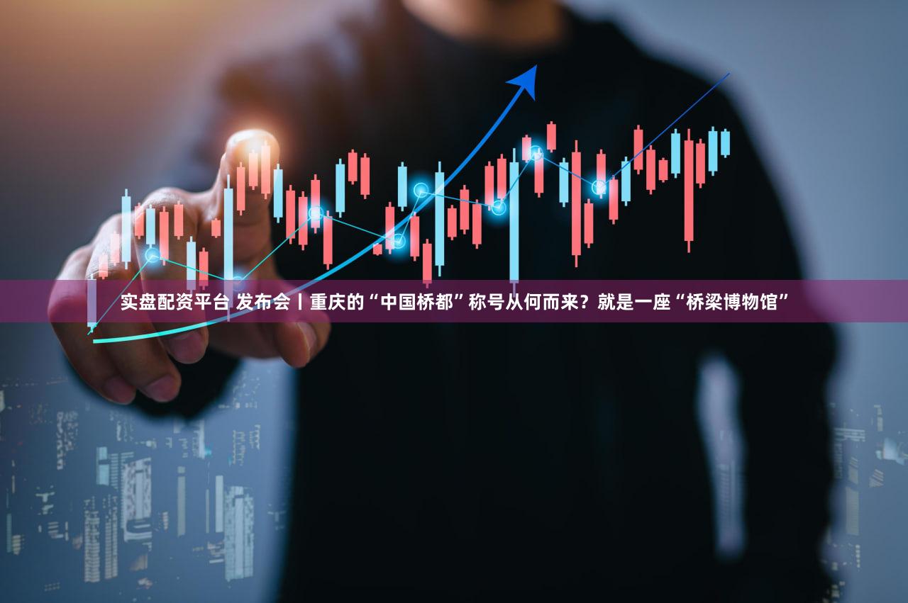 实盘配资平台 发布会丨重庆的“中国桥都”称号从何而来?就是一座“桥梁博物馆”