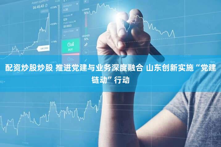 配资炒股炒股 推进党建与业务深度融合 山东创新实施“党建链动”行动