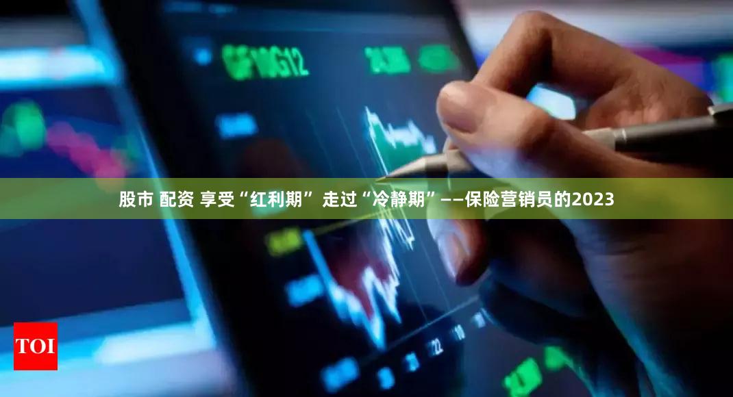 股市 配资 享受“红利期” 走过“冷静期”——保险营销员的2023