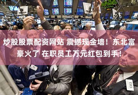 炒股股票配资网站 震撼现金墙！东北富豪火了 在职员工万元红包到手！