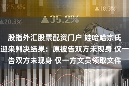 股指外汇股票配资门户 娃哈哈宗氏百亿财产纠纷案迎来判决结果：原被告双方未现身 仅一方文员领取文件