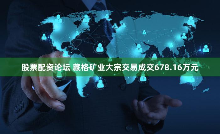 股票配资论坛 藏格矿业大宗交易成交678.16万元
