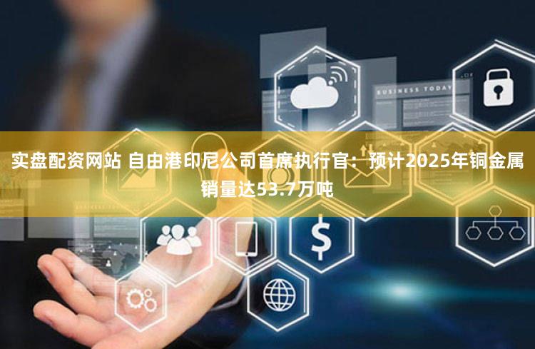 实盘配资网站 自由港印尼公司首席执行官：预计2025年铜金属销量达53.7万吨