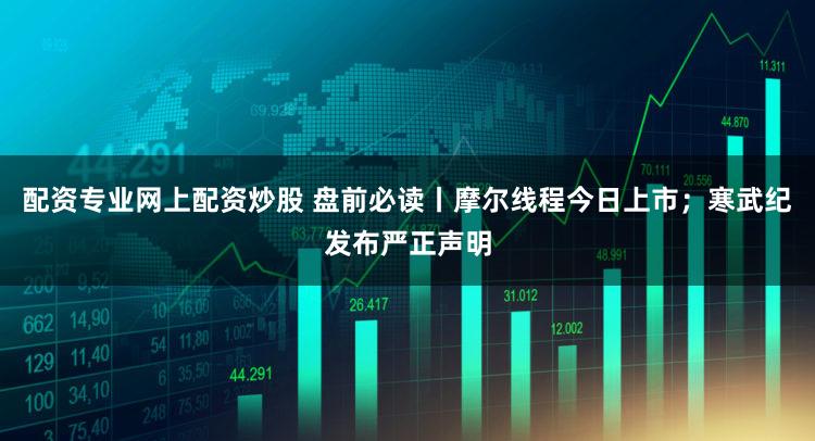 配资专业网上配资炒股 盘前必读丨摩尔线程今日上市；寒武纪发布严正声明