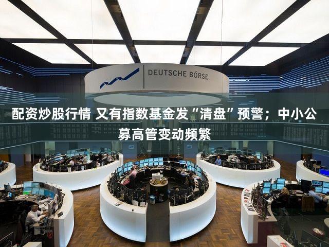 配资炒股行情 又有指数基金发“清盘”预警；中小公募高管变动频繁