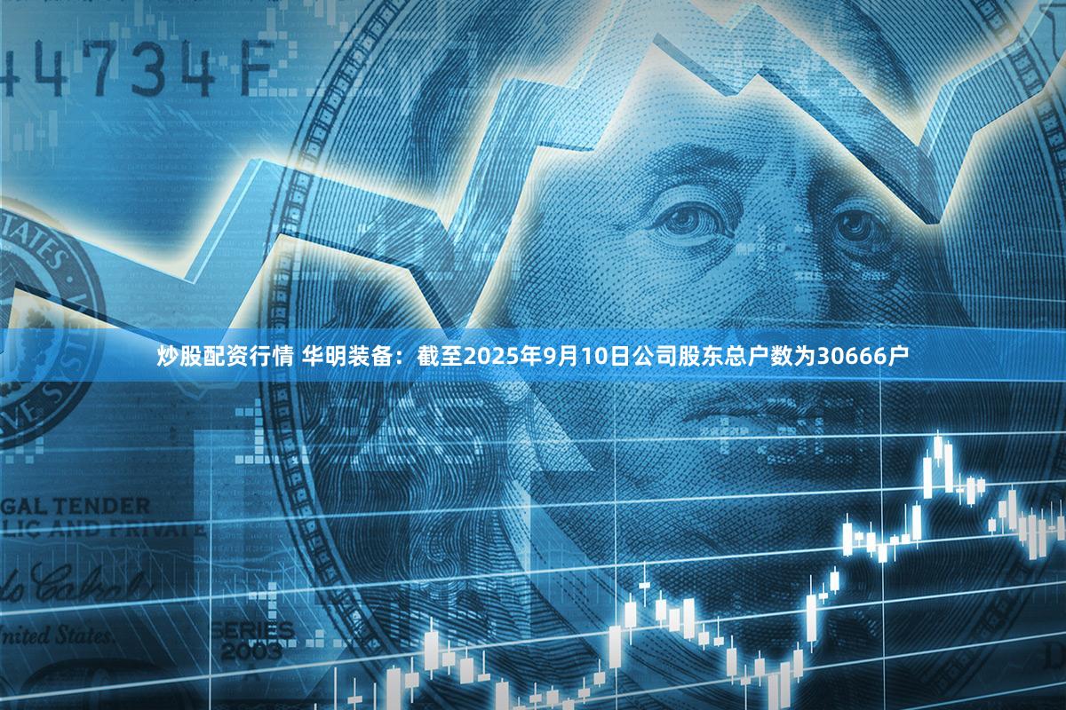 炒股配资行情 华明装备：截至2025年9月10日公司股东总户数为30666户