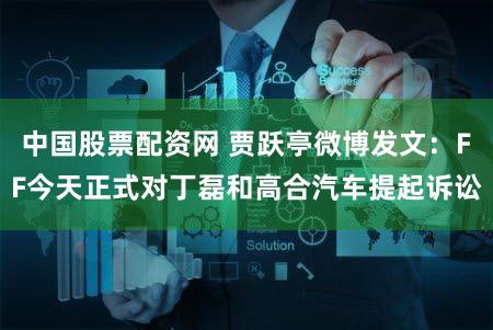 中国股票配资网 贾跃亭微博发文：FF今天正式对丁磊和高合汽车提起诉讼