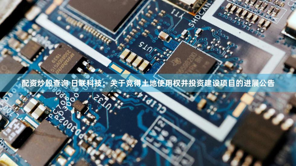 配资炒股查询 日联科技：关于竞得土地使用权并投资建设项目的进展公告