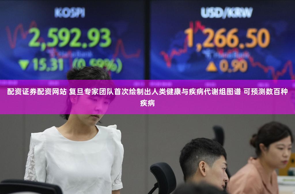 配资证券配资网站 复旦专家团队首次绘制出人类健康与疾病代谢组图谱 可预测数百种疾病