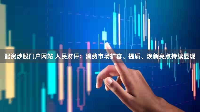 配资炒股门户网站 人民财评：消费市场扩容、提质、焕新亮点持续显现