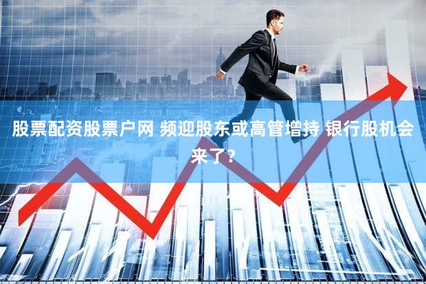 股票配资股票户网 频迎股东或高管增持 银行股机会来了?
