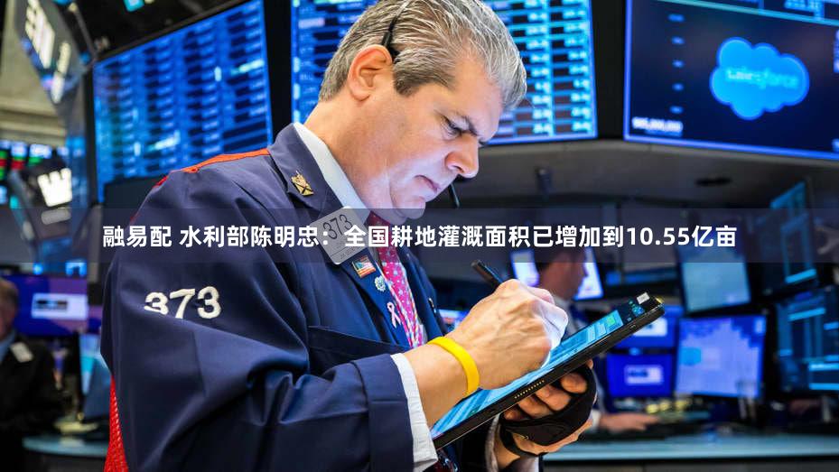 融易配 水利部陈明忠：全国耕地灌溉面积已增加到10.55亿亩