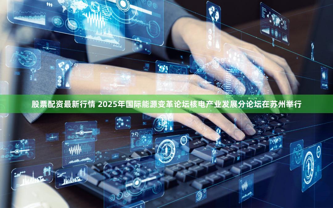 股票配资最新行情 2025年国际能源变革论坛核电产业发展分论坛在苏州举行