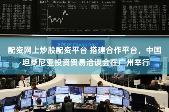 配资网上炒股配资平台 搭建合作平台，中国·坦桑尼亚投资贸易洽谈会在广州举行