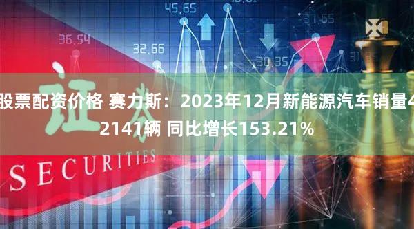 股票配资价格 赛力斯：2023年12月新能源汽车销量42141辆 同比增长153.21%