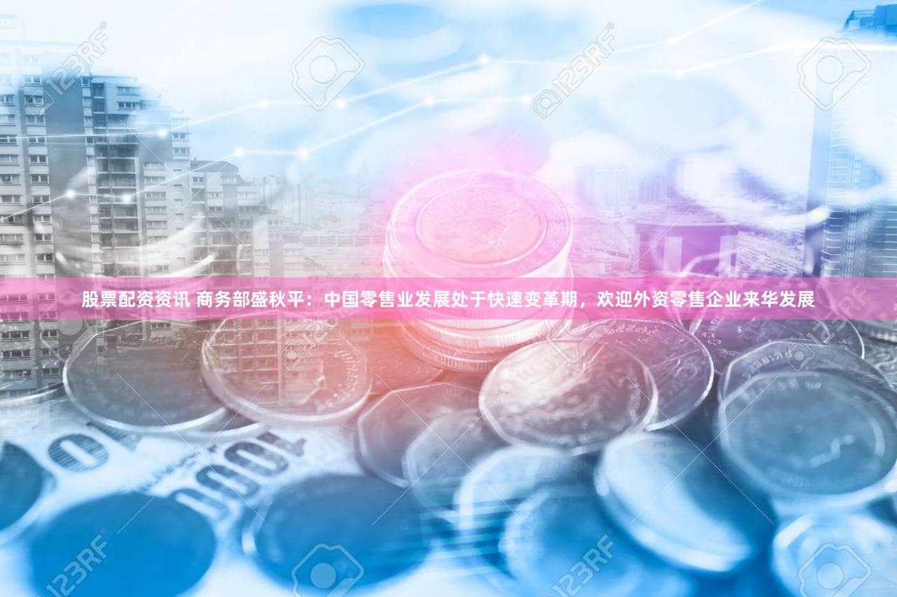 股票配资资讯 商务部盛秋平：中国零售业发展处于快速变革期，欢迎外资零售企业来华发展