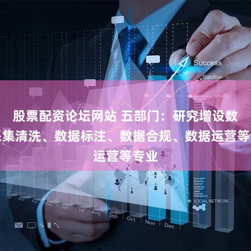 股票配资论坛网站 五部门:研究增设数据采集清洗、数据标注、数据合规、数据运营等专业