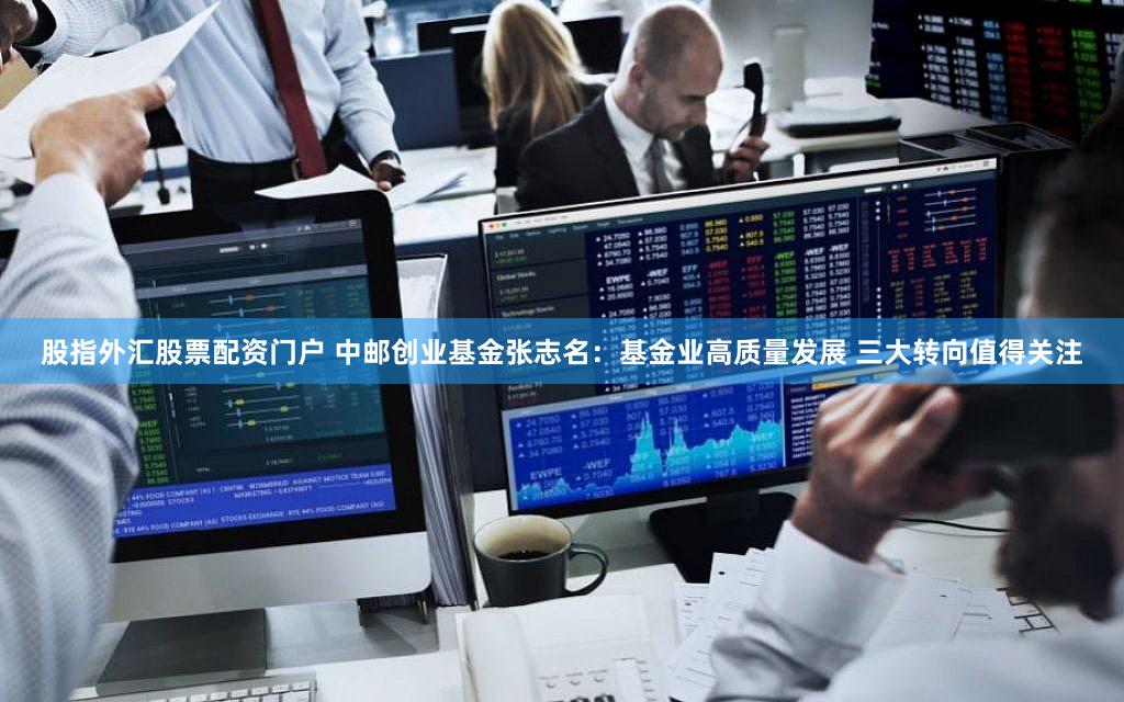 股指外汇股票配资门户 中邮创业基金张志名：基金业高质量发展 三大转向值得关注