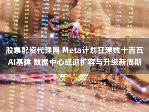 股票配资代理网 Meta计划狂建数十吉瓦AI基建 数据中心或迎扩容与升级新周期