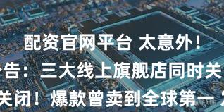 配资官网平台 太意外！知名品牌公告：三大线上旗舰店同时关闭！爆款曾卖到全球第一 发生了什么？