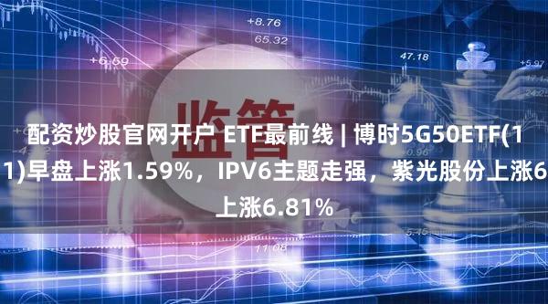 配资炒股官网开户 ETF最前线 | 博时5G50ETF(159811)早盘上涨1.59%，IPV6主题走强，紫光股份上涨6.81%