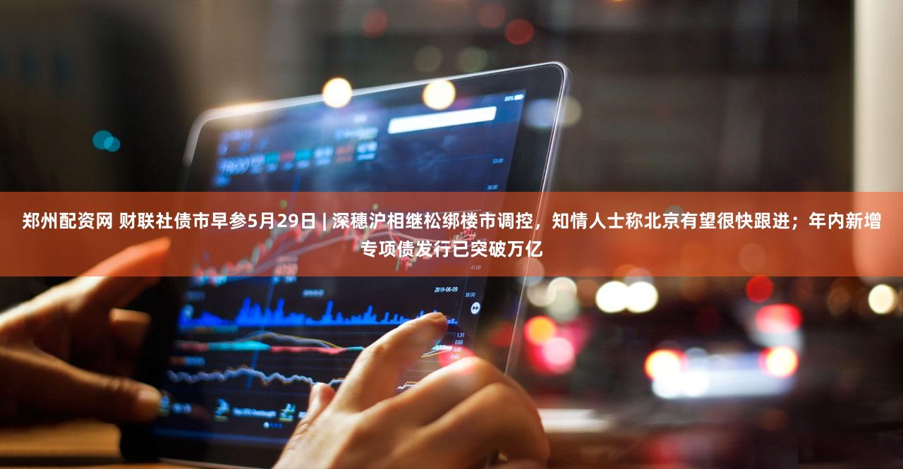郑州配资网 财联社债市早参5月29日 | 深穗沪相继松绑楼市调控，知情人士称北京有望很快跟进；年内新增专项债发行已突破万亿