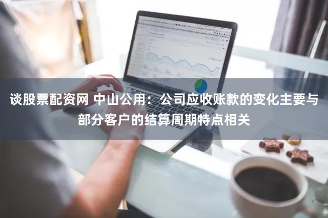 谈股票配资网 中山公用：公司应收账款的变化主要与部分客户的结算周期特点相关