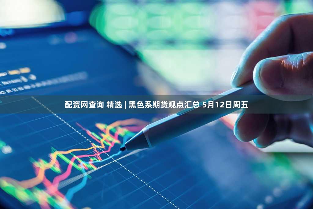配资网查询 精选 | 黑色系期货观点汇总 5月12日周五