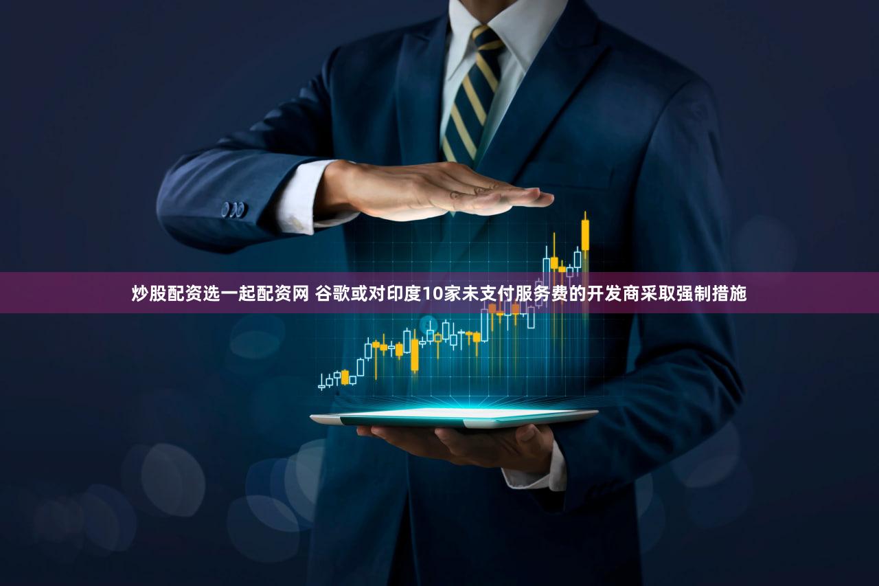 炒股配资选一起配资网 谷歌或对印度10家未支付服务费的开发商采取强制措施