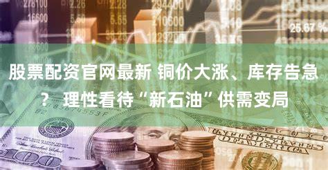 股票配资官网最新 铜价大涨、库存告急？ 理性看待“新石油”供需变局