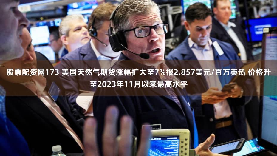 股票配资网173 美国天然气期货涨幅扩大至7%报2.857美元/百万英热 价格升至2023年11月以来最高水平