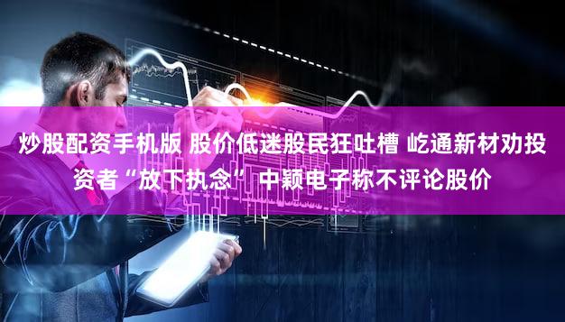 炒股配资手机版 股价低迷股民狂吐槽 屹通新材劝投资者“放下执念” 中颖电子称不评论股价
