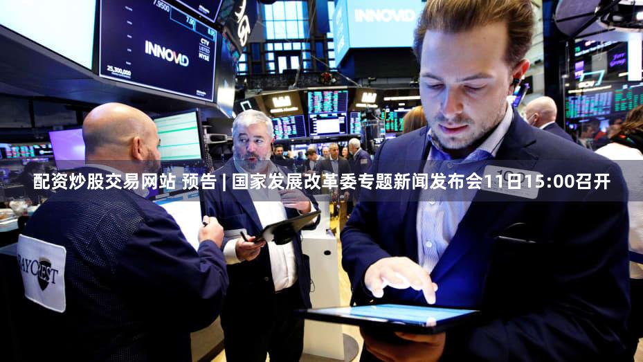 配资炒股交易网站 预告 | 国家发展改革委专题新闻发布会11日15:00召开