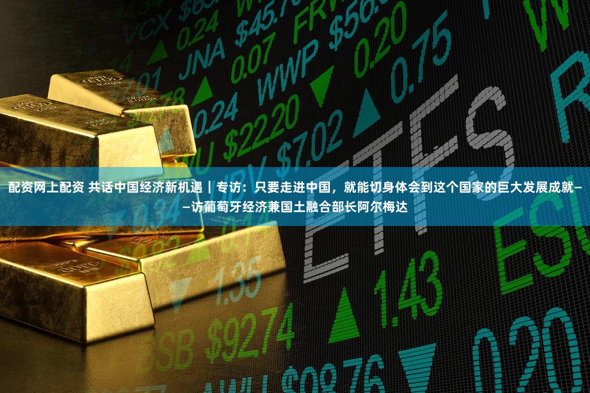 配资网上配资 共话中国经济新机遇|专访:只要走进中国,就能切身体会到这个国家的巨大发展成就——访葡萄牙经济兼国土融合部长阿尔梅达