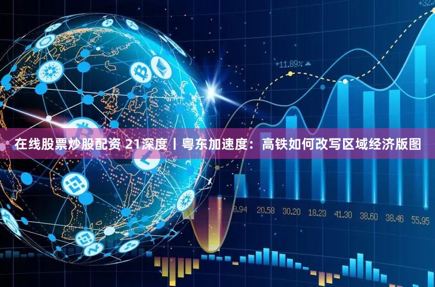 在线股票炒股配资 21深度丨粤东加速度:高铁如何改写区域经济版图