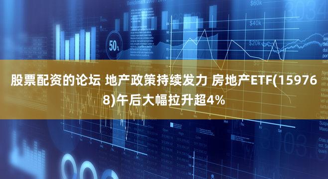 股票配资的论坛 地产政策持续发力 房地产ETF(159768)午后大幅拉升超4%