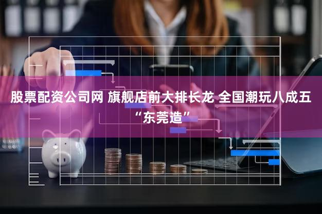 股票配资公司网 旗舰店前大排长龙 全国潮玩八成五“东莞造”