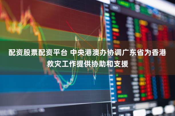 配资股票配资平台 中央港澳办协调广东省为香港救灾工作提供协助和支援