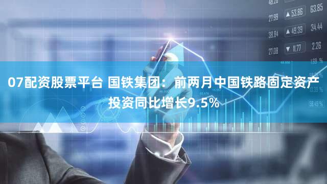 07配资股票平台 国铁集团：前两月中国铁路固定资产投资同比增长9.5%
