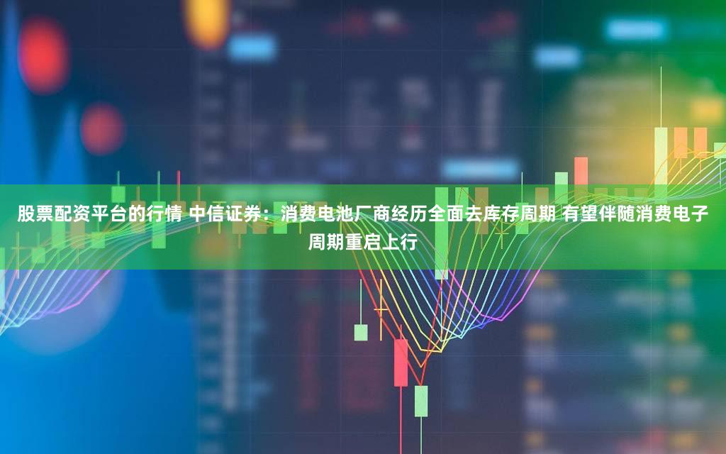 股票配资平台的行情 中信证券：消费电池厂商经历全面去库存周期 有望伴随消费电子周期重启上行