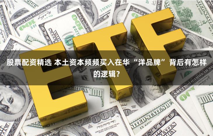 股票配资精选 本土资本频频买入在华 “洋品牌” 背后有怎样的逻辑？