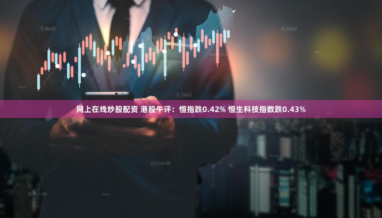 网上在线炒股配资 港股午评：恒指跌0.42% 恒生科技指数跌0.43%